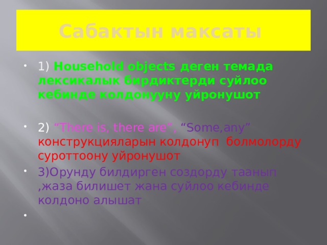 Cабактын максаты 1)  Household objects деген темада лексикалык бирдиктерди суйлоо кебинде колдонууну уйронушот  2) “There is, there are”, “Some,any” конструкцияларын колдонуп болмолорду суроттоону уйронушот 3)Орунду билдирген создорду таанып ,жаза билишет жана суйлоо кебинде колдоно алышат 