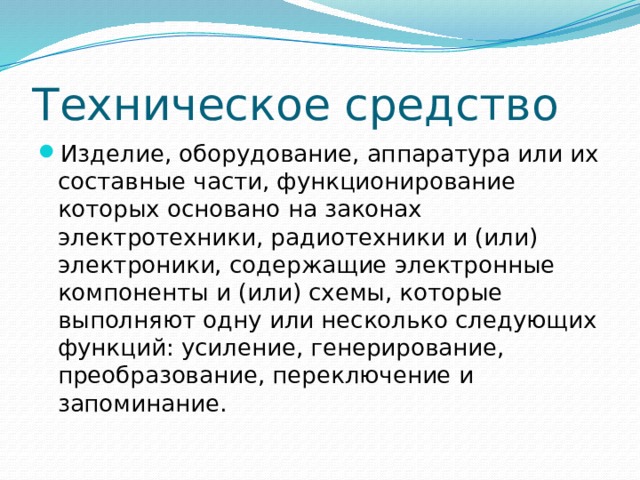 Техническое средство Изделие, оборудование, аппаратура или их составные части, функционирование которых основано на законах электротехники, радиотехники и (или) электроники, содержащие электронные компоненты и (или) схемы, которые выполняют одну или несколько следующих функций: усиление, генерирование, преобразование, переключение и запоминание. 