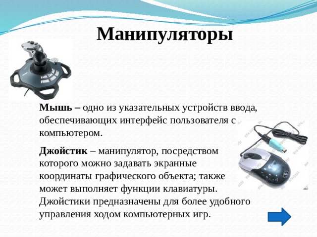 Манипуляторы Мышь – одно из указательных устройств ввода, обеспечивающих интерфейс пользователя с компьютером. Джойстик – манипулятор, посредством   которого можно задавать экранные  координаты графического объекта; также   может выполняет функции клавиатуры.   Джойстики предназначены для более удобного управления ходом компьютерных игр.  