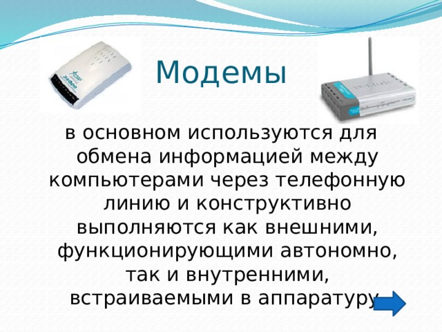 Модемы в основном используются для обмена информацией между компьютерами через телефонную линию и конструктивно выполняются как внешними, функционирующими автономно, так и внутренними, встраиваемыми в аппаратуру.  