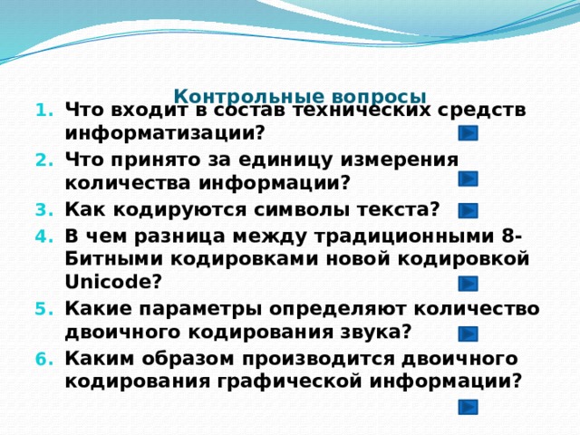 Контрольные вопросы   Что входит в состав технических средств информатизации? Что принято за единицу измерения количества информации? Как кодируются символы текста? В чем разница между традиционными 8-Битными кодировками новой кодировкой Unicode? Какие параметры определяют количество двоичного кодирования звука? Каким образом производится двоичного кодирования графической информации?  
