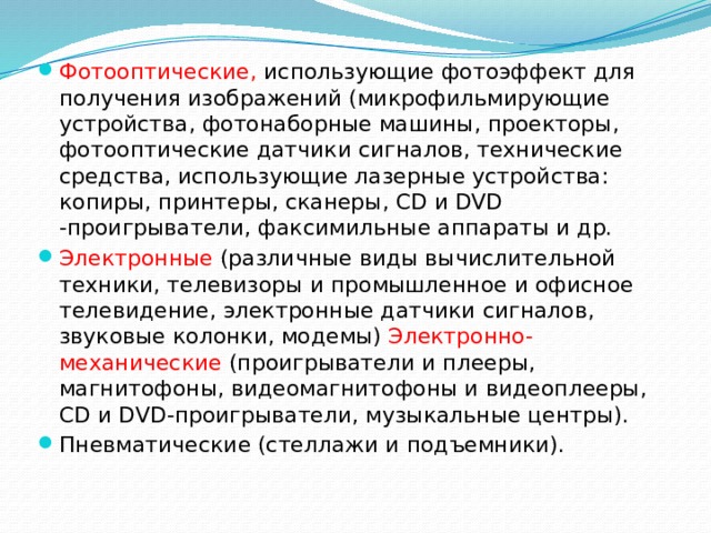 Фотооптические, использующие фотоэффект для получения изображений (микрофильмирующие устройства, фотонаборные машины, проекторы, фотооптические датчики сигналов, технические средства, использующие лазерные устройства: копиры, принтеры, сканеры, CD и DVD -проигрыватели, факсимильные аппараты и др. Электронные (различные виды вычислительной техники, телевизоры и промышленное и офисное телевидение, электронные датчики сигналов, звуковые колонки, модемы) Электронно-механические (проигрыватели и плееры, магнитофоны, видеомагнитофоны и видеоплееры, CD и DVD-проигрыватели, музыкальные центры). Пневматические (стеллажи и подъемники). 