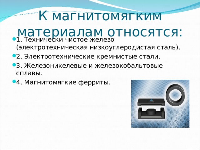 К магнитомягким материалам относятся: 1. Технически чистое железо (электротехническая низкоуглеродистая сталь). 2. Электротехнические кремнистые стали. 3. Железоникелевые и железокобальтовые сплавы. 4. Магнитомягкие ферриты.  