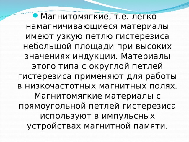 Магнитомягкие, т.е. легко намагничивающиеся материалы имеют узкую петлю гистерезиса небольшой площади при высоких значениях индукции. Материалы этого типа с округлой петлей гистерезиса применяют для работы в низкочастотных магнитных полях. Магнитомягкие материалы с прямоугольной петлей гистерезиса используют в импульсных устройствах магнитной памяти. 