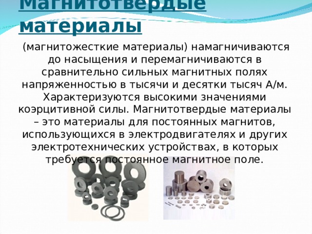 Магнитотвердые материалы   (магнитожесткие материалы) намагничиваются до насыщения и перемагничиваются в сравнительно сильных магнитных полях напряженностью в тысячи и десятки тысяч А/м. Характеризуются высокими значениями коэрцитивной силы. Магнитотвердые материалы – это материалы для постоянных магнитов, использующихся в электродвигателях и других электротехнических устройствах, в которых требуется постоянное магнитное поле. 