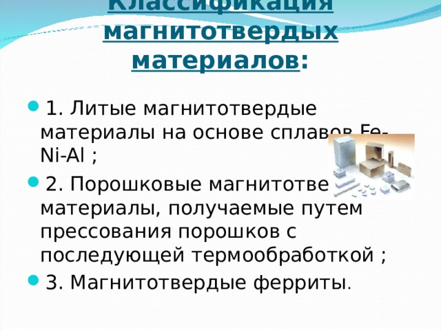 Классификация магнитотвердых материалов :   1. Литые магнитотвердые материалы на основе сплавов Fe-Ni-Al ; 2. Порошковые магнитотвердые материалы, получаемые путем прессования порошков с последующей термообработкой ; 3. Магнитотвердые ферриты . 