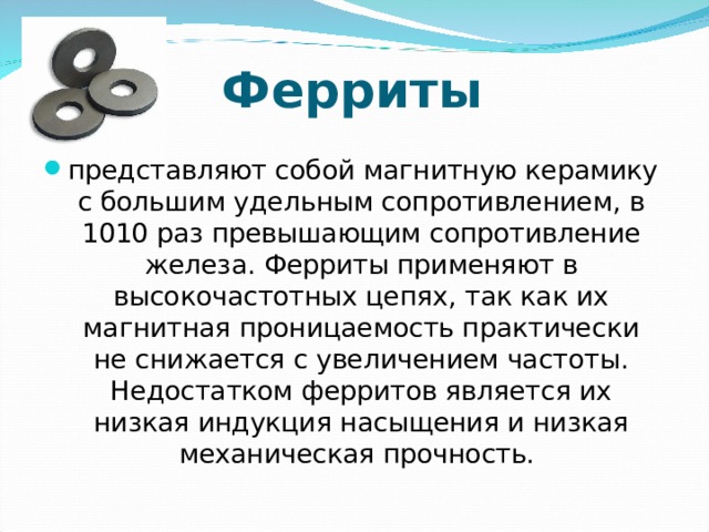 Ферриты представляют собой магнитную керамику с большим удельным сопротивлением, в 1010 раз превышающим сопротивление железа. Ферриты применяют в высокочастотных цепях, так как их магнитная проницаемость практически не снижается с увеличением частоты. Недостатком ферритов является их низкая индукция насыщения и низкая механическая прочность.  