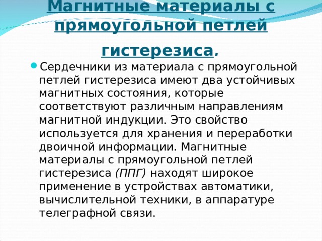 Магнитные материалы с прямоугольной петлей гистерезиса . Сердечники из материала с прямоугольной петлей гистерезиса имеют два устойчивых магнитных состояния, которые соответствуют различным направлениям магнитной индукции. Это свойство используется для хранения и переработки двоичной информации. Магнитные материалы с прямоугольной петлей гистерезиса (ППГ) находят широкое применение в устройствах автоматики, вычислительной техники, в аппаратуре телеграфной связи.  
