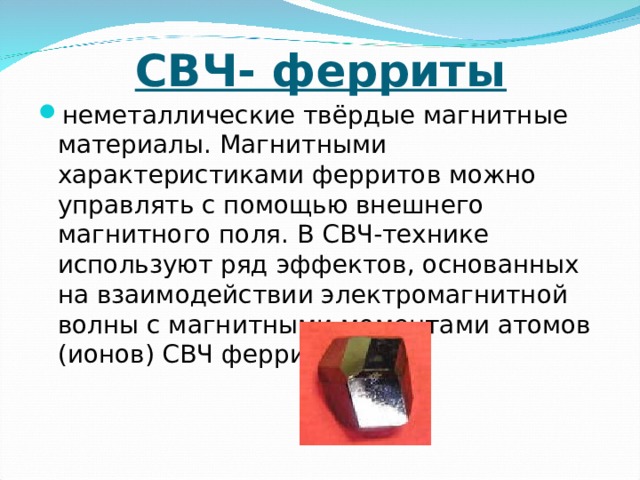 СВЧ- ферриты неметаллические твёрдые магнитные материалы. Магнитными характеристиками ферритов можно управлять с помощью внешнего магнитного поля. В СВЧ-технике используют ряд эффектов, основанных на взаимодействии электромагнитной волны с магнитными моментами атомов (ионов) СВЧ ферритов. 