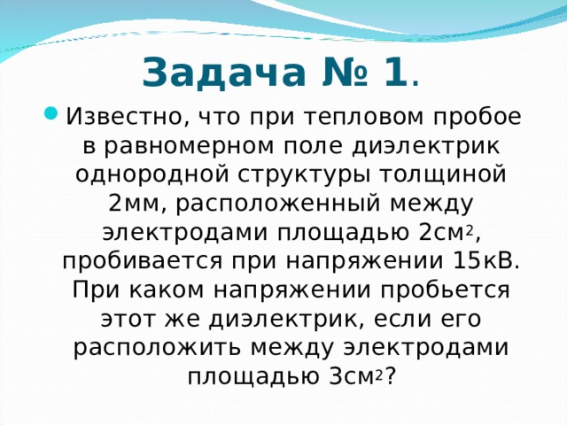 Задача № 1 . Известно, что при тепловом пробое в равномерном поле диэлектрик однородной структуры толщиной 2мм, расположенный между электродами площадью 2см 2 , пробивается при напряжении 15кВ. При каком напряжении пробьется этот же диэлектрик, если его расположить между электродами площадью 3см 2 ? 