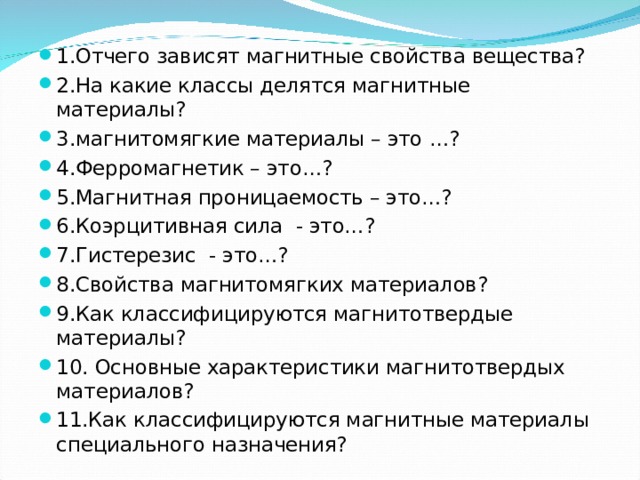 1.Отчего зависят магнитные свойства вещества? 2.На какие классы делятся магнитные материалы? 3.магнитомягкие материалы – это …? 4.Ферромагнетик – это…? 5.Магнитная проницаемость – это…? 6.Коэрцитивная сила - это…? 7.Гистерезис - это…? 8.Свойства магнитомягких материалов? 9.Как классифицируются магнитотвердые материалы? 10. Основные характеристики магнитотвердых материалов? 11.Как классифицируются магнитные материалы специального назначения?  
