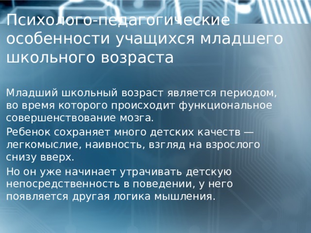   Психолого-педагогические особенности учащихся младшего школьного возраста      Младший школьный возраст является периодом, во время которого происходит функциональное совершенствование мозга. Ребенок сохраняет много детских качеств — легкомыслие, наивность, взгляд на взрослого снизу вверх. Но он уже начинает утрачивать детскую непосредственность в поведении, у него появляется другая логика мышления.  1 