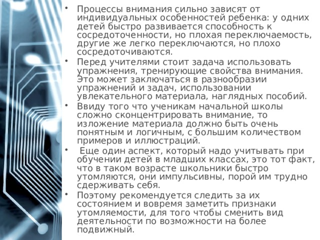 Процессы внимания сильно зависят от индивидуальных особенностей ребенка: у одних детей быстро развивается способность к сосредоточенности, но плохая переключаемость, другие же легко переключаются, но плохо сосредоточиваются. Перед учителями стоит задача использовать упражнения, тренирующие свойства внимания. Это может заключаться в разнообразии упражнений и задач, использовании увлекательного материала, наглядных пособий. Ввиду того что ученикам начальной школы сложно сконцентрировать внимание, то изложение материала должно быть очень понятным и логичным, с большим количеством примеров и иллюстраций.  Еще один аспект, который надо учитывать при обучении детей в младших классах, это тот факт, что в таком возрасте школьники быстро утомляются, они импульсивны, порой им трудно сдерживать себя. Поэтому рекомендуется следить за их состоянием и вовремя заметить признаки утомляемости, для того чтобы сменить вид деятельности по возможности на более подвижный. 1 