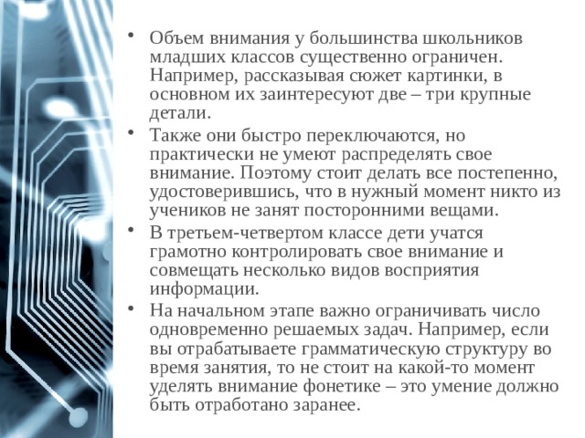 Объем внимания у большинства школьников младших классов существенно ограничен. Например, рассказывая сюжет картинки, в основном их заинтересуют две – три крупные детали. Также они быстро переключаются, но практически не умеют распределять свое внимание. Поэтому стоит делать все постепенно, удостоверившись, что в нужный момент никто из учеников не занят посторонними вещами. В третьем-четвертом классе дети учатся грамотно контролировать свое внимание и совмещать несколько видов восприятия информации. На начальном этапе важно ограничивать число одновременно решаемых задач. Например, если вы отрабатываете грамматическую структуру во время занятия, то не стоит на какой-то момент уделять внимание фонетике – это умение должно быть отработано заранее. 1 