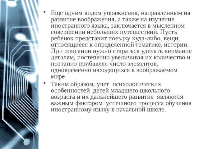 Еще одним видом упражнения, направленным на развитие воображения, а также на изучение иностранного языка, заключается в мысленном совершении небольших путешествий. Пусть ребенок представит поездку куда-либо, вещи, относящиеся к определенной тематике, истории. При описании нужно стараться уделять внимание деталям, постепенно увеличивая их количество и поэтапно прибавляя число элементов, одновременно находящихся в воображаемом мире. Таким образом, учет психологических особенностей детей младшего школьного возраста и их дальнейшего развития являются важным фактором успешного процесса обучения иностранному языку в начальной школе. 1 