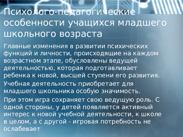   Психолого-педагогические особенности учащихся младшего школьного возраста      Главные изменения в развитии психических функций и личности, происходящие на каждом возрастном этапе, обусловлены ведущей деятельностью, которая подготавливает ребенка к новой, высшей ступени его развития. Учебная деятельность приобретает для младшего школьника особую значимость. При этом игра сохраняет свою ведущую роль. С одной стороны, у детей появляется активный интерес к новой учебной деятельности, к школе в целом, а с другой - игровая потребность не ослабевает  1 