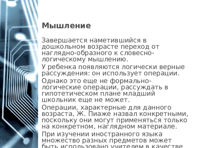 Мышление Завершается наметившийся в дошкольном возрасте переход от наглядно-образного к словесно-логическому мышлению. У ребенка появляются логически верные рассуждения: он использует операции. Однако это еще не формально-логические операции, рассуждать в гипотетическом плане младший школьник еще не может. Операции, характерные для данного возраста, Ж. Пиаже назвал конкретными, поскольку они могут применяться только на конкретном, наглядном материале. При изучении иностранного языка множество разных предметов может быть использовано учителем в качестве наглядного образца. 1 