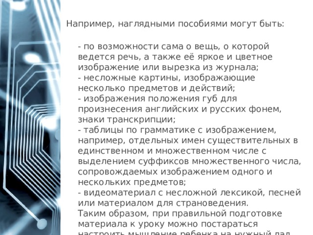 Например, наглядными пособиями могут быть:  - по возможности сама о вещь, о которой ведется речь, а также её яркое и цветное изображение или вырезка из журнала;  - несложные картины, изображающие несколько предметов и действий;  - изображения положения губ для произнесения английских и русских фонем, знаки транскрипции;  - таблицы по грамматике с изображением, например, отдельных имен существительных в единственном и множественном числе с выделением суффиксов множественного числа, сопровождаемых изображением одного и нескольких предметов;  - видеоматериал с несложной лексикой, песней или материалом для страноведения.  Таким образом, при правильной подготовке материала к уроку можно постараться настроить мышление ребенка на нужный лад. 1 