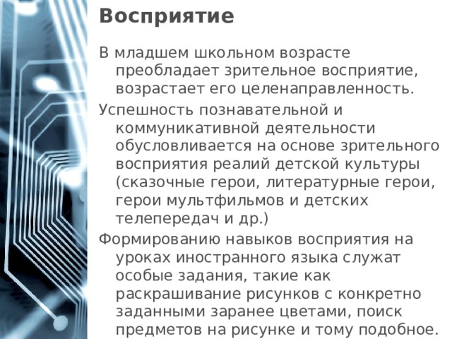 Восприятие В младшем школьном возрасте преобладает зрительное восприятие, возрастает его целенаправленность. Успешность познавательной и коммуникативной деятельности обусловливается на основе зрительного восприятия реалий детской культуры (сказочные герои, литературные герои, герои мультфильмов и детских телепередач и др.) Формированию навыков восприятия на уроках иностранного языка служат особые задания, такие как раскрашивание рисунков с конкретно заданными заранее цветами, поиск предметов на рисунке и тому подобное.   1 