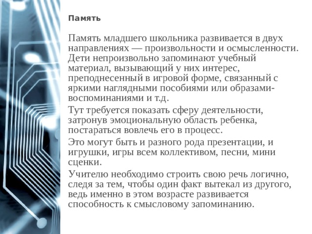 Память  Память младшего школьника развивается в двух направлениях — произвольности и осмысленности. Дети непроизвольно запоминают учебный материал, вызывающий у них интерес, преподнесенный в игровой форме, связанный с яркими наглядными пособиями или образами-воспоминаниями и т.д. Тут требуется показать сферу деятельности, затронув эмоциональную область ребенка, постараться вовлечь его в процесс. Это могут быть и разного рода презентации, и игрушки, игры всем коллективом, песни, мини сценки. Учителю необходимо строить свою речь логично, следя за тем, чтобы один факт вытекал из другого, ведь именно в этом возрасте развивается способность к смысловому запоминанию. 1 