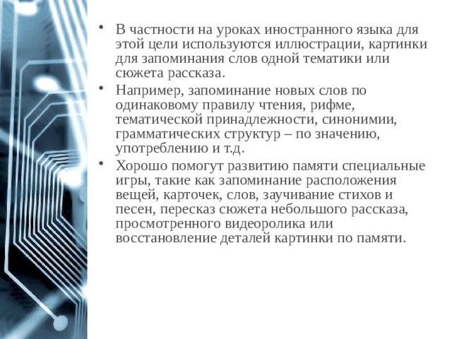 В частности на уроках иностранного языка для этой цели используются иллюстрации, картинки для запоминания слов одной тематики или сюжета рассказа. Например, запоминание новых слов по одинаковому правилу чтения, рифме, тематической принадлежности, синонимии, грамматических структур – по значению, употреблению и т.д. Хорошо помогут развитию памяти специальные игры, такие как запоминание расположения вещей, карточек, слов, заучивание стихов и песен, пересказ сюжета небольшого рассказа, просмотренного видеоролика или восстановление деталей картинки по памяти.  1 