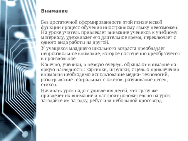 Внимание  Без достаточной сформированности этой психической функции процесс обучения иностранному языку невозможен. На уроке учитель привлекает внимание учеников к учебному материалу, удерживает его длительное время, переключает с одного вида работы на другой. У учащихся младшего школьного возраста преобладает непроизвольное внимание, которое постепенно преобразуется в произвольное. Конечно, ученики, в первую очередь обращают внимание на яркую наглядность: картинки, игрушки; с целью привлечения внимания необходимо использование медиа- технологий, разыгрывание театральных сюжетов, разучивание песен, стихов. Начинать урок надо с удивления детей, что сразу же привлечёт их внимание и настроит положительно на урок: загадайте им загадку, ребус или небольшой кроссворд. 1 