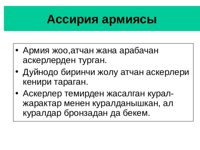 Ассирия армиясы Армия жоо,атчан жана арабачан аскерлерден турган. Дуйнодо биринчи жолу атчан аскерлери кенири тараган. Аскерлер темирден жасалган курал-жарактар менен куралданышкан, ал куралдар бронзадан да бекем. 