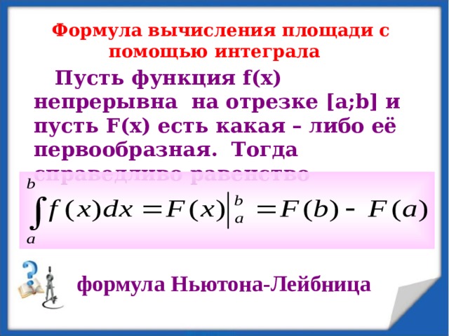 Формула вычисления площади с помощью интеграла   Пусть функция f(x) непрерывна на отрезке [ а; b] и пусть F (х) есть какая – либо её первообразная. Тогда справедливо равенство      формула Ньютона-Лейбница  