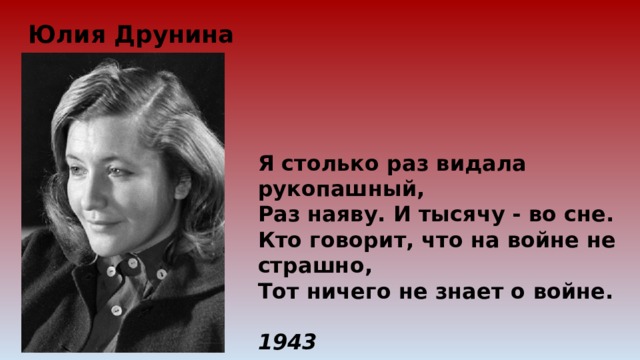 Юлия Друнина Я столько раз видала рукопашный, Раз наяву. И тысячу - во сне. Кто говорит, что на войне не страшно, Тот ничего не знает о войне.   1943