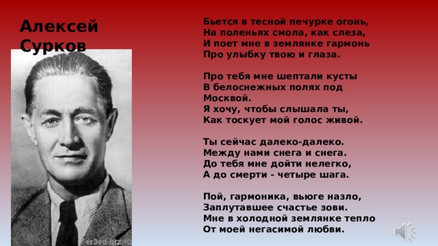 Бьется в тесной печурке огонь, На поленьях смола, как слеза, И поет мне в землянке гармонь Про улыбку твою и глаза.   Про тебя мне шептали кусты В белоснежных полях под Москвой. Я хочу, чтобы слышала ты, Как тоскует мой голос живой.   Ты сейчас далеко-далеко. Между нами снега и снега. До тебя мне дойти нелегко, А до смерти - четыре шага.   Пой, гармоника, вьюге назло, Заплутавшее счастье зови. Мне в холодной землянке тепло От моей негасимой любви.  Алексей Сурков