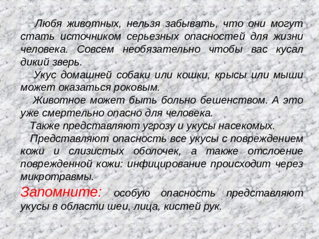  Любя животных, нельзя забывать, что они могут стать источником серьезных опасностей для жизни человека. Совсем необязательно чтобы вас кусал дикий зверь.  Укус домашней собаки или кошки, крысы или мыши может оказаться роковым.  Животное может быть больно бешенством. А это уже смертельно опасно для человека.  Также представляют угрозу и укусы насекомых.  Представляют опасность все укусы с повреждением кожи и слизистых оболочек, а также отслоение поврежденной кожи: инфицирование происходит через микротравмы. Запомните: особую опасность представляют укусы в области шеи, лица, кистей рук. 