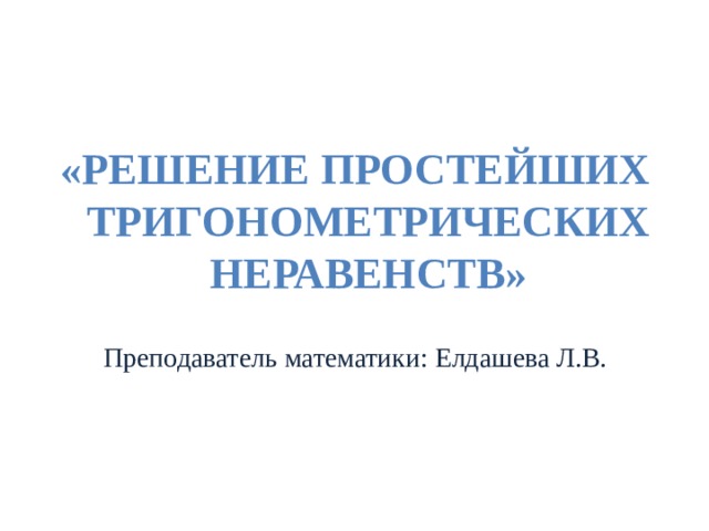 «РЕШЕНИЕ ПРОСТЕЙШИХ ТРИГОНОМЕТРИЧЕСКИХ НЕРАВЕНСТВ» Преподаватель математики: Елдашева Л.В. 