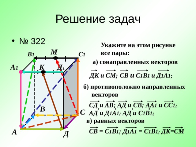 В Решение задач № 322    Укажите на этом рисунке все пары: М В 1 С 1 а) сонаправленных векторов Д 1 А 1 К ДК и СМ; C В и С 1 В 1 и  Д 1 А 1;  б) противоположно направленных  векторов СД и АВ; АД и СВ; АА 1 и СС 1; АД и Д 1 А 1; АД и С 1 В 1; С в) равных векторов C В = С 1 В 1 ; Д 1 А 1 = С 1 В 1; ДК=СМ А Д 