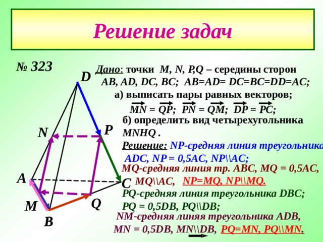В Решение задач № 323 Дано :  точки  М, N, P,Q – середины сторон  AB, AD, DC, BC ; AB = AD = DC = BC = DD=AC ; D а) выписать пары равных векторов; MN = QP ; PN = QM ; DP = PC ; б) определить вид четырехугольника MNHQ  . Р N Решение:  NP- средняя линия треугольника  ADC,  NP = 0,5AC, NP\\AC ; MQ- средняя линия  тр .  ABC, MQ = 0,5AC,  MQ\\AC,  А С NP=MQ, NP\\MQ . PQ- средняя линия треугольника D В C ; PQ = 0,5DB, PQ\\DB ;  Q М  NM -средняя линяя треугольника ADB, MN = 0,5DB, MN\\DB,  PQ=MN, PQ\\MN . 