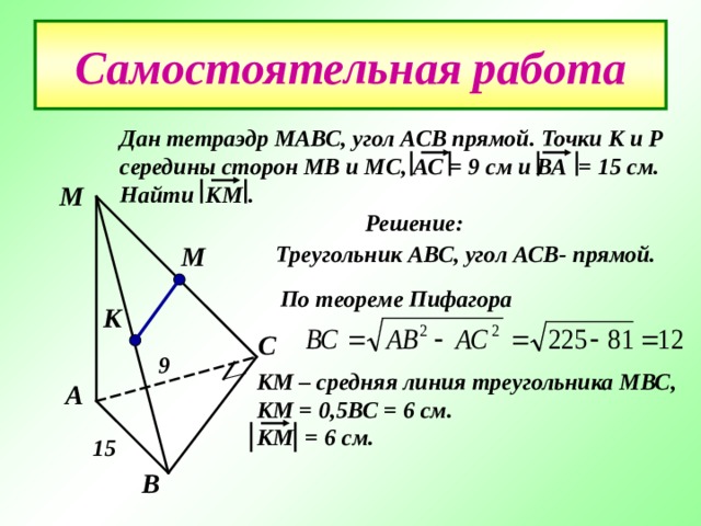 Самостоятельная работа Дан тетраэдр МАВС , угол АСВ прямой. Точки К и Р середины сторон МВ и МС , АС = 9 см и ВА = 15 см. Найти КМ .  Решение: М М Треугольник АВС , угол АСВ- прямой. По теореме Пифагора  К С 9 КМ – средняя линия треугольника МВС , КМ = 0 ,5 ВС = 6 см. КМ = 6 см. А 15 В 