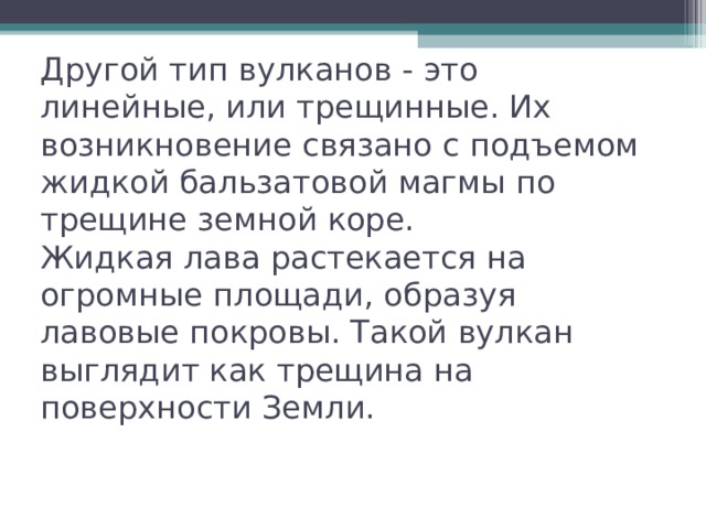 Другой тип вулканов - это линейные, или трещинные. Их возникновение связано с подъемом жидкой бальзатовой магмы по трещине земной коре.  Жидкая лава растекается на огромные площади, образуя лавовые покровы. Такой вулкан выглядит как трещина на поверхности Земли. 