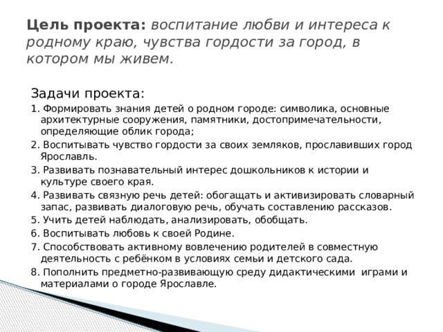 Цель проекта: воспитание любви и интереса к родному краю, чувства гордости за город, в котором мы живем. Задачи проекта: 1. Формировать знания детей о родном городе: символика, основные архитектурные сооружения, памятники, достопримечательности, определяющие облик города; 2. Воспитывать чувство гордости за своих земляков, прославивших город Ярославль. 3. Развивать познавательный интерес дошкольников к истории и культуре своего края. 4. Развивать связную речь детей: обогащать и активизировать словарный запас, развивать диалоговую речь, обучать составлению рассказов. 5. Учить детей наблюдать, анализировать, обобщать. 6. Воспитывать любовь к своей Родине. 7. Способствовать активному вовлечению родителей в совместную деятельность с ребёнком в условиях семьи и детского сада. 8. Пополнить предметно-развивающую среду дидактическими играми и материалами о городе Ярославле. 