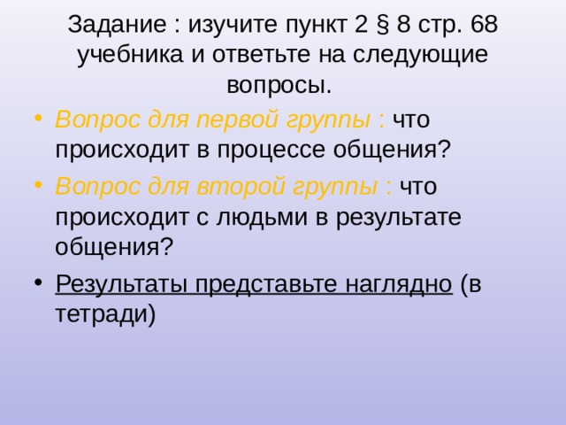 Задание : изучите пункт 2 § 8 стр. 68 учебника и ответьте на следующие вопросы. Вопрос для первой группы : что происходит в процессе общения? Вопрос для второй группы : что происходит с людьми в результате общения? Результаты представьте наглядно (в тетради)  