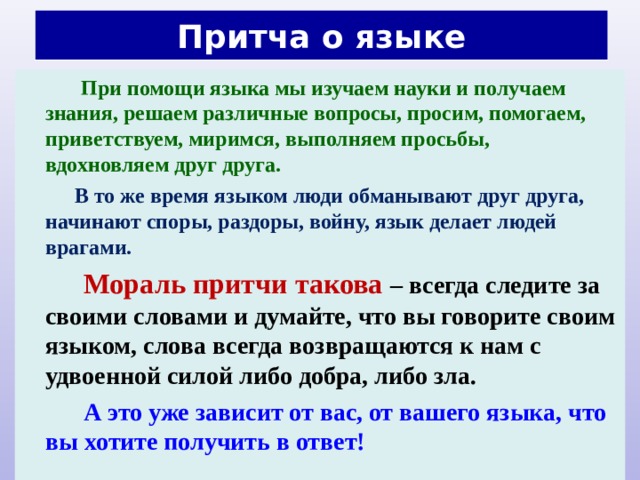 Притча о языке  При помощи языка мы изучаем науки и получаем знания, решаем различные вопросы, просим, помогаем, приветствуем, миримся, выполняем просьбы, вдохновляем друг друга.  В то же время языком люди обманывают друг друга, начинают споры, раздоры, войну, язык делает людей врагами.  Мораль притчи такова – всегда следите за своими словами и думайте, что вы говорите своим языком, слова всегда возвращаются к нам с удвоенной силой либо добра, либо зла.  А это уже зависит от вас, от вашего языка, что вы хотите получить в ответ!  