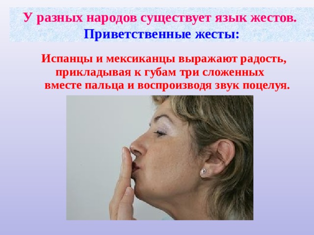 У разных народов существует язык жестов.  Приветственные жесты:  Испанцы и мексиканцы выражают радость, прикладывая к губам три сложенных вместе пальца и воспроизводя звук поцелуя. 