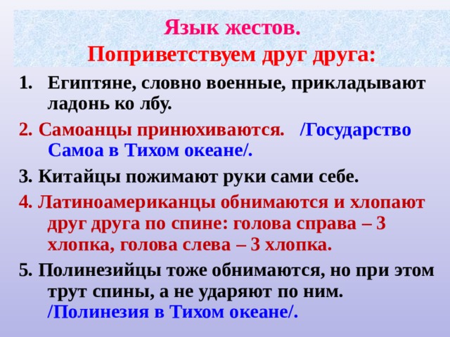 Язык жестов.  Поприветствуем друг друга: Египтяне, словно военные, прикладывают ладонь ко лбу. 2. Самоанцы принюхиваются. /Государство Самоа в Тихом океане/. 3. Китайцы пожимают руки сами себе. 4. Латиноамериканцы обнимаются и хлопают друг друга по спине: голова справа – 3 хлопка, голова слева – 3 хлопка. 5. Полинезийцы тоже обнимаются, но при этом трут спины, а не ударяют по ним. /Полинезия в Тихом океане/.   