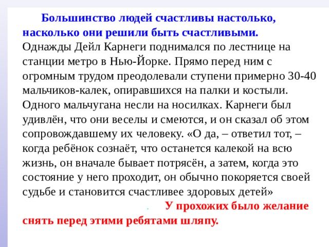  Большинство людей счастливы настолько, насколько они решили быть счастливыми. Однажды Дейл Карнеги поднимался по лестнице на станции метро в Нью-Йорке. Прямо перед ним с огромным трудом преодолевали ступени примерно 30-40 мальчиков-калек, опиравшихся на палки и костыли. Одного мальчугана несли на носилках. Карнеги был удивлён, что они веселы и смеются, и он сказал об этом сопровождавшему их человеку. «О да, – ответил тот, – когда ребёнок сознаёт, что останется калекой на всю жизнь, он вначале бывает потрясён, а затем, когда это состояние у него проходит, он обычно покоряется своей судьбе и становится счастливее здоровых детей» .  У прохожих было желание снять перед этими ребятами шляпу. 