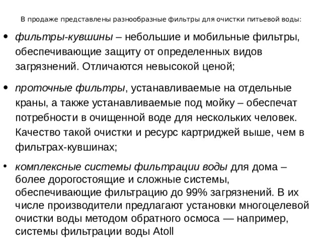 В продаже представлены разнообразные фильтры для очистки питьевой воды:   фильтры-кувшины – небольшие и мобильные фильтры, обеспечивающие защиту от определенных видов загрязнений. Отличаются невысокой ценой; проточные фильтры , устанавливаемые на отдельные краны, а также устанавливаемые под мойку – обеспечат потребности в очищенной воде для нескольких человек. Качество такой очистки и ресурс картриджей выше, чем в фильтрах-кувшинах; комплексные системы фильтрации воды для дома – более дорогостоящие и сложные системы, обеспечивающие фильтрацию до 99% загрязнений. В их числе производители предлагают установки многоцелевой очистки воды методом обратного осмоса — например, системы фильтрации воды Atoll 