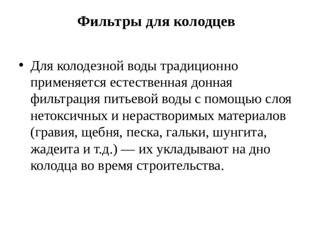 Фильтры для колодцев   Для колодезной воды традиционно применяется естественная донная фильтрация питьевой воды с помощью слоя нетоксичных и нерастворимых материалов (гравия, щебня, песка, гальки, шунгита, жадеита и т.д.) — их укладывают на дно колодца во время строительства. 