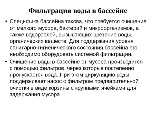 Фильтрация воды в бассейне   Специфика бассейна такова, что требуется очищение от мелкого мусора, бактерий и микроорганизмов, а также водорослей, вызывающих цветение воды, органических веществ. Для поддержания уровня санитарно-гигиенического состояния бассейна его необходимо оборудовать системой фильтрации. Очищение воды в бассейне от мусора производится с помощью фильтров, через которые постепенно пропускается вода. При этом циркуляцию воды поддерживает насос с фильтром предварительной очистки в виде корзины с крупными ячейками для задержания мусора 