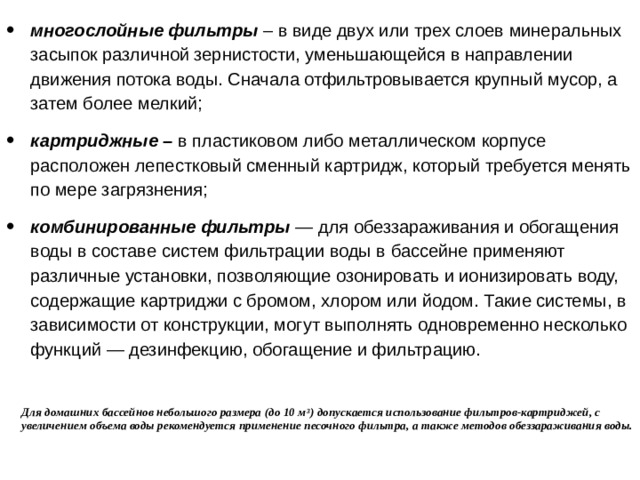 многослойные фильтры – в виде двух или трех слоев минеральных засыпок различной зернистости, уменьшающейся в направлении движения потока воды. Сначала отфильтровывается крупный мусор, а затем более мелкий; картриджные – в пластиковом либо металлическом корпусе расположен лепестковый сменный картридж, который требуется менять по мере загрязнения; комбинированные фильтры — для обеззараживания и обогащения воды в составе систем фильтрации воды в бассейне применяют различные установки, позволяющие озонировать и ионизировать воду, содержащие картриджи с бромом, хлором или йодом. Такие системы, в зависимости от конструкции, могут выполнять одновременно несколько функций — дезинфекцию, обогащение и фильтрацию. Для домашних бассейнов небольшого размера (до 10 м 3 ) допускается использование фильтров-картриджей, с увеличением объема воды рекомендуется применение песочного фильтра, а также методов обеззараживания воды.   