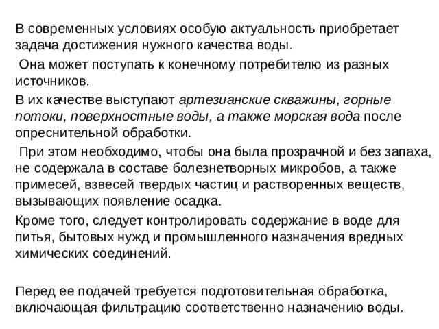   В современных условиях особую актуальность приобретает задача достижения нужного качества воды.    Она может поступать к конечному потребителю из разных источников.   В их качестве выступают артезианские скважины, горные потоки, поверхностные воды, а также морская вода после опреснительной обработки.    При этом необходимо, чтобы она была прозрачной и без запаха, не содержала в составе болезнетворных микробов, а также примесей, взвесей твердых частиц и растворенных веществ, вызывающих появление осадка.    Кроме того, следует контролировать содержание в воде для питья, бытовых нужд и промышленного назначения вредных химических соединений.   Перед ее подачей требуется подготовительная обработка, включающая фильтрацию соответственно назначению воды. 