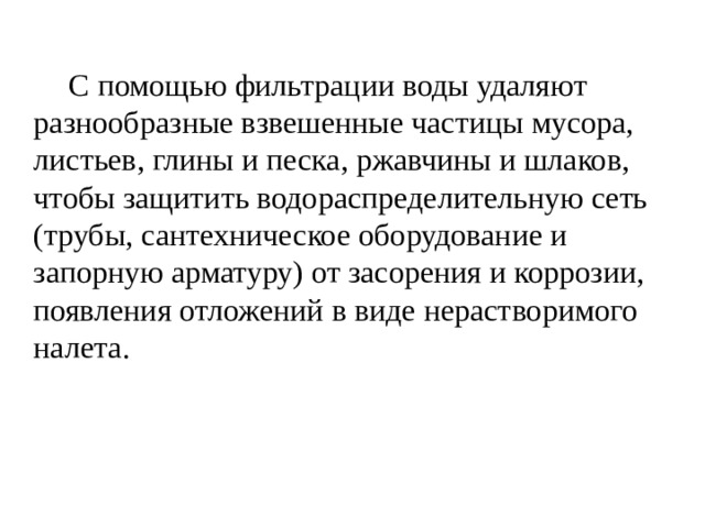   С помощью фильтрации воды удаляют разнообразные взвешенные частицы мусора, листьев, глины и песка, ржавчины и шлаков, чтобы защитить водораспределительную сеть (трубы, сантехническое оборудование и запорную арматуру) от засорения и коррозии, появления отложений в виде нерастворимого налета. 