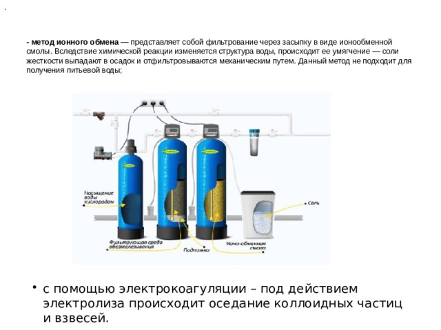 . - метод ионного обмена — представляет собой фильтрование через засыпку в виде ионообменной смолы. Вследствие химической реакции изменяется структура воды, происходит ее умягчение — соли жесткости выпадают в осадок и отфильтровываются механическим путем. Данный метод не подходит для получения питьевой воды;   с помощью электрокоагуляции – под действием электролиза происходит оседание коллоидных частиц и взвесей. с помощью электрокоагуляции – под действием электролиза происходит оседание коллоидных частиц и взвесей. с помощью электрокоагуляции – под действием электролиза происходит оседание коллоидных частиц и взвесей. с помощью электрокоагуляции – под действием электролиза происходит оседание коллоидных частиц и взвесей. 