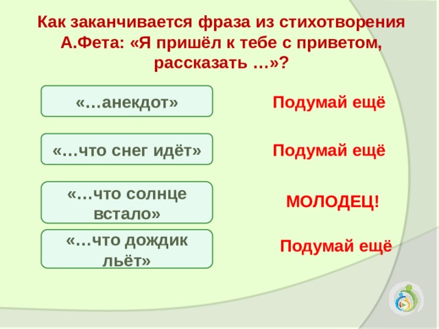 Как заканчивается фраза из стихотворения А.Фета: «Я пришёл к тебе с приветом, рассказать …»?  «…анекдот» Подумай ещё «…что снег идёт» Подумай ещё «…что солнце встало» МОЛОДЕЦ! «…что дождик льёт» Подумай ещё 